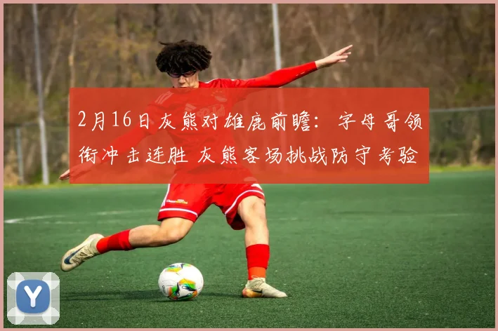 2月16日灰熊对雄鹿前瞻：字母哥领衔冲击连胜 灰熊客场挑战防守考验