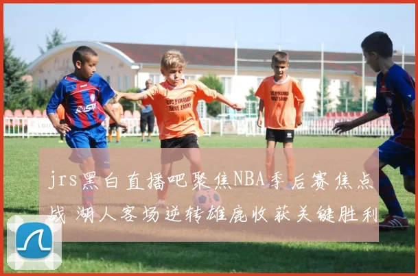 jrs黑白直播吧聚焦NBA季后赛焦点战 湖人客场逆转雄鹿收获关键胜利