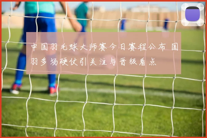 中国羽毛球大师赛今日赛程公布 国羽多场硬仗引关注与晋级看点