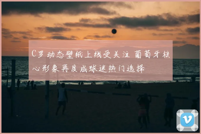 C罗动态壁纸上线受关注 葡萄牙核心形象再度成球迷热门选择