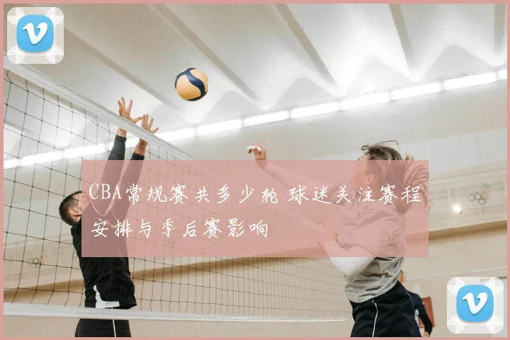 CBA常规赛共多少轮 球迷关注赛程安排与季后赛影响