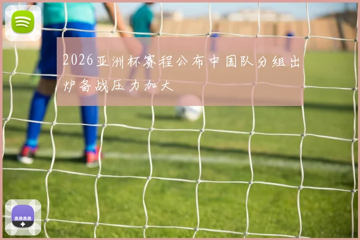2026亚洲杯赛程公布中国队分组出炉备战压力加大