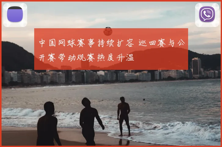 中国网球赛事持续扩容 巡回赛与公开赛带动观赛热度升温