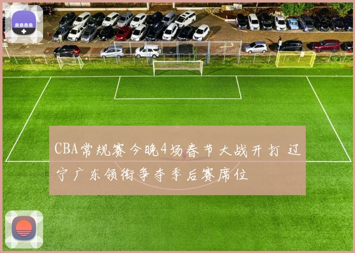 CBA常规赛今晚4场春节大战开打 辽宁广东领衔争夺季后赛席位