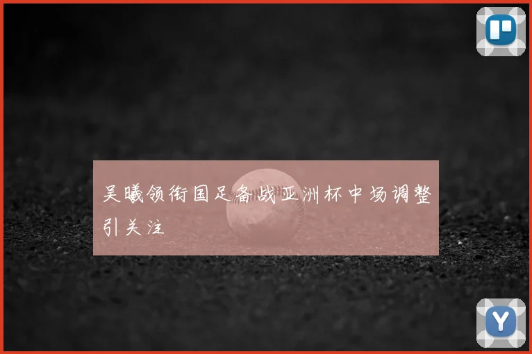 吴曦领衔国足备战亚洲杯中场调整引关注