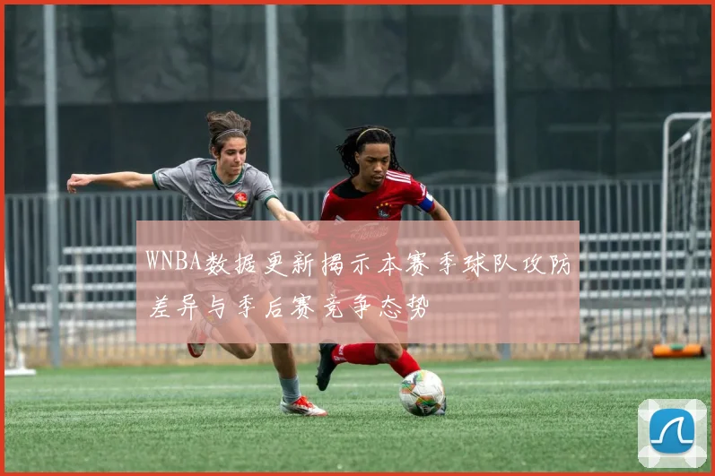 WNBA数据更新揭示本赛季球队攻防差异与季后赛竞争态势