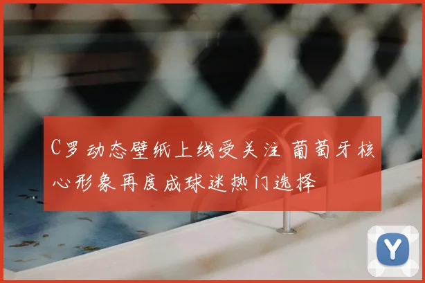 C罗动态壁纸上线受关注 葡萄牙核心形象再度成球迷热门选择