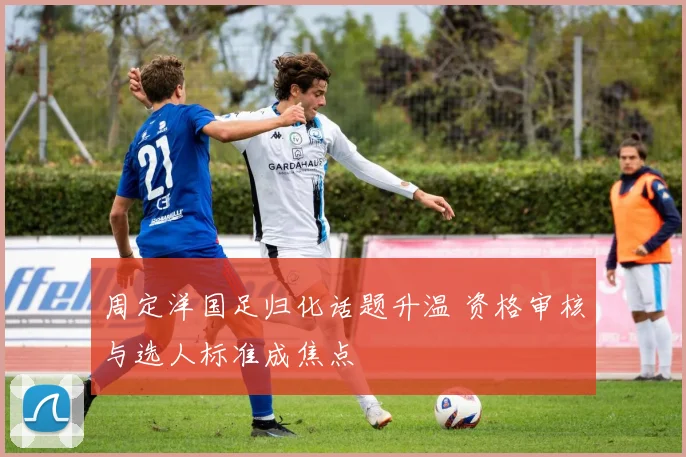 周定洋国足归化话题升温 资格审核与选人标准成焦点