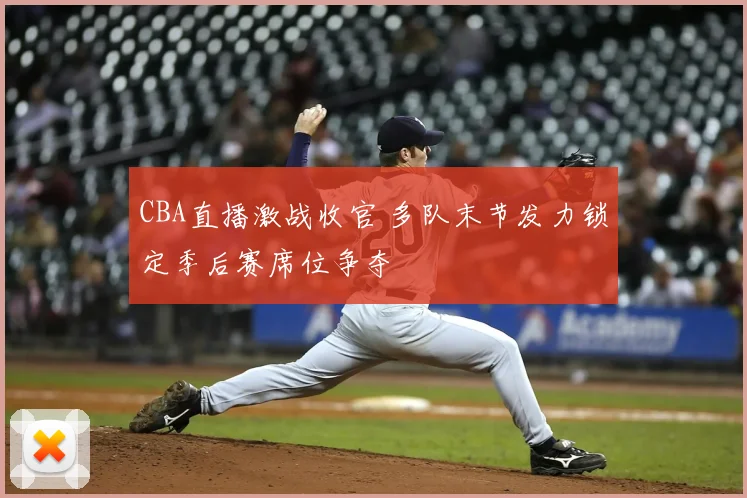 CBA直播激战收官 多队末节发力锁定季后赛席位争夺