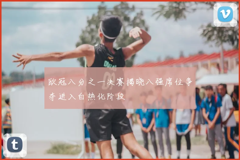 欧冠八分之一决赛揭晓八强席位争夺进入白热化阶段
