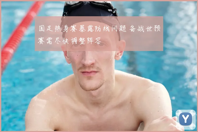 国足热身赛暴露防线问题 备战世预赛需尽快调整阵容