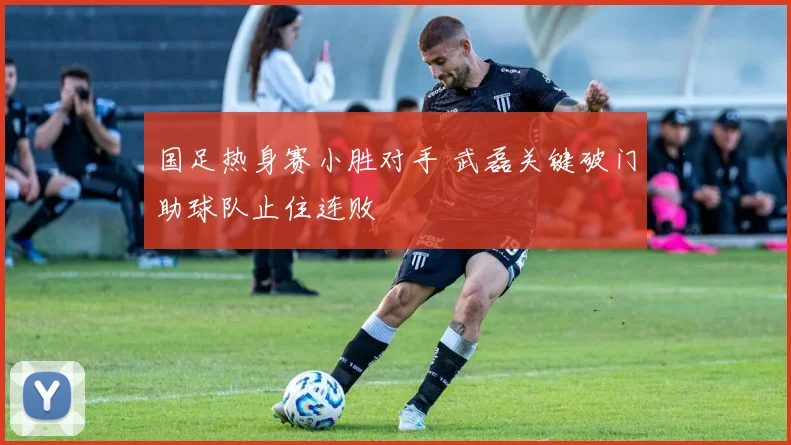 国足热身赛小胜对手 武磊关键破门助球队止住连败