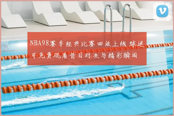 NBA98赛季经典比赛回放上线 球迷可免费观看昔日对决与精彩瞬间