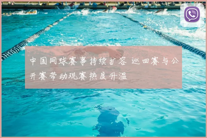 中国网球赛事持续扩容 巡回赛与公开赛带动观赛热度升温