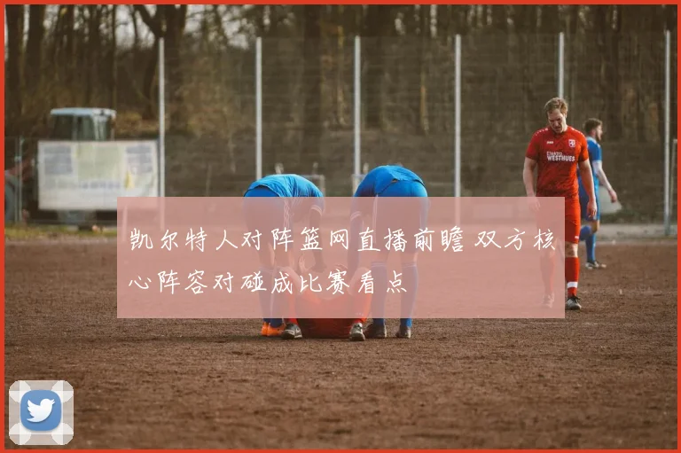 凯尔特人对阵篮网直播前瞻 双方核心阵容对碰成比赛看点