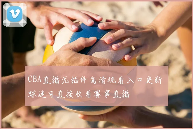 CBA直播无插件高清观看入口更新 球迷可直接收看赛事直播