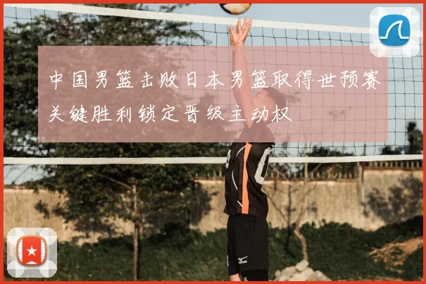 中国男篮击败日本男篮取得世预赛关键胜利锁定晋级主动权