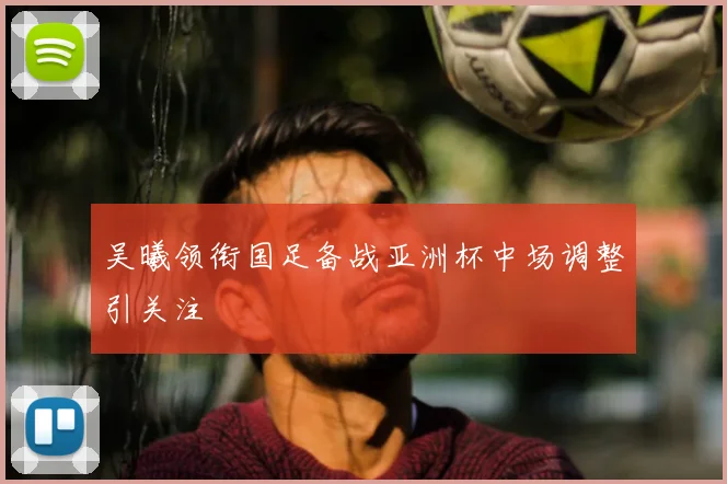 吴曦领衔国足备战亚洲杯中场调整引关注