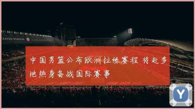 中国男篮公布欧洲拉练赛程 将赴多地热身备战国际赛事