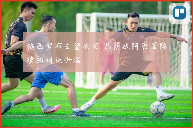 梅西宣布去留决定 巴萨迈阿密国际续约讨论升温