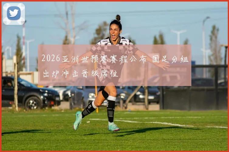 2026亚洲世预赛赛程公布 国足分组出炉冲击晋级席位