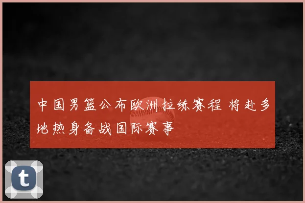 中国男篮公布欧洲拉练赛程 将赴多地热身备战国际赛事