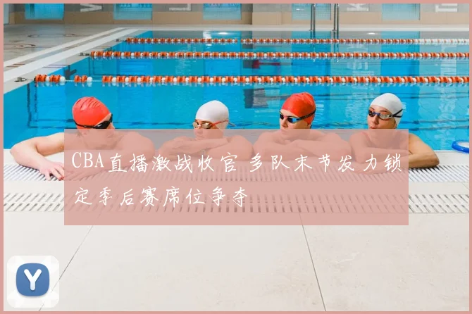 CBA直播激战收官 多队末节发力锁定季后赛席位争夺