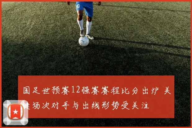 国足世预赛12强赛赛程比分出炉 关键场次对手与出线形势受关注