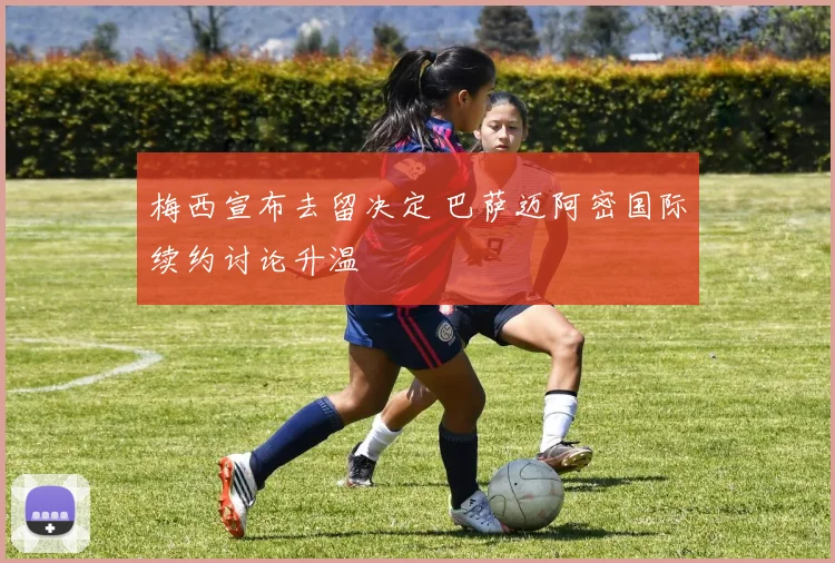 梅西宣布去留决定 巴萨迈阿密国际续约讨论升温