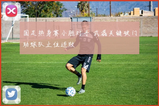 国足热身赛小胜对手 武磊关键破门助球队止住连败
