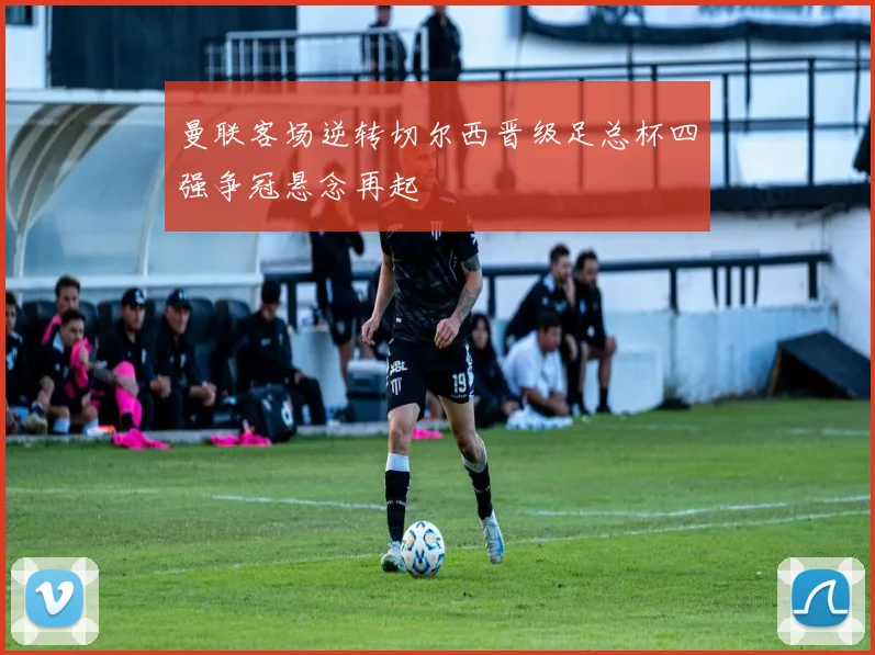 曼联客场逆转切尔西晋级足总杯四强争冠悬念再起