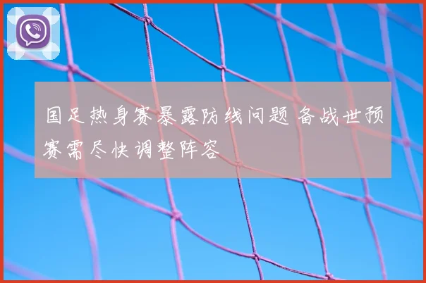 国足热身赛暴露防线问题 备战世预赛需尽快调整阵容