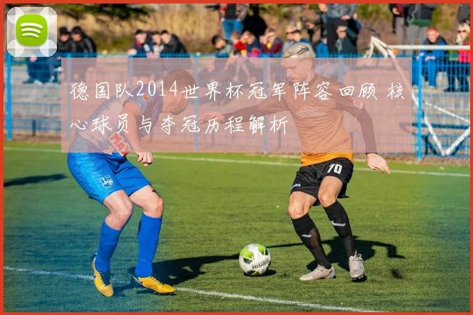 德国队2014世界杯冠军阵容回顾 核心球员与夺冠历程解析